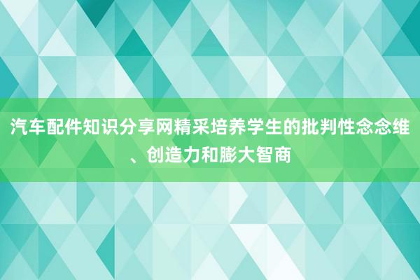 汽车配件知识分享网精采培养学生的批判性念念维、创造力和膨大智商